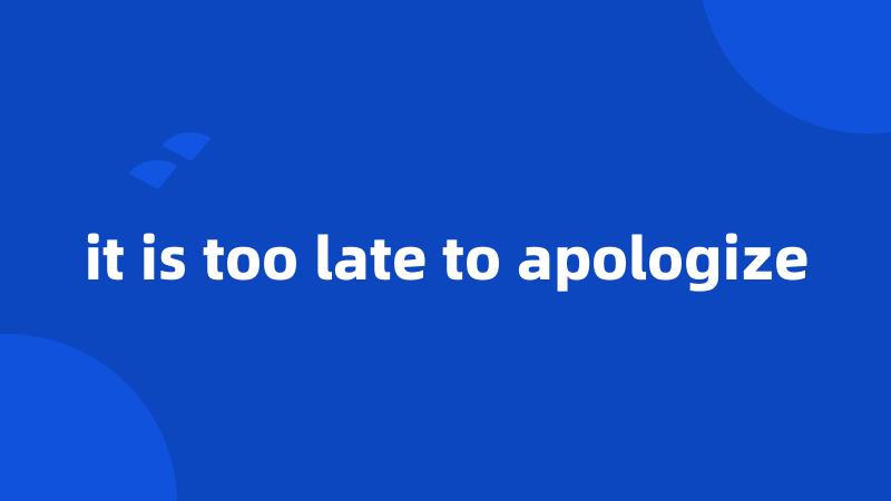 it is too late to apologize