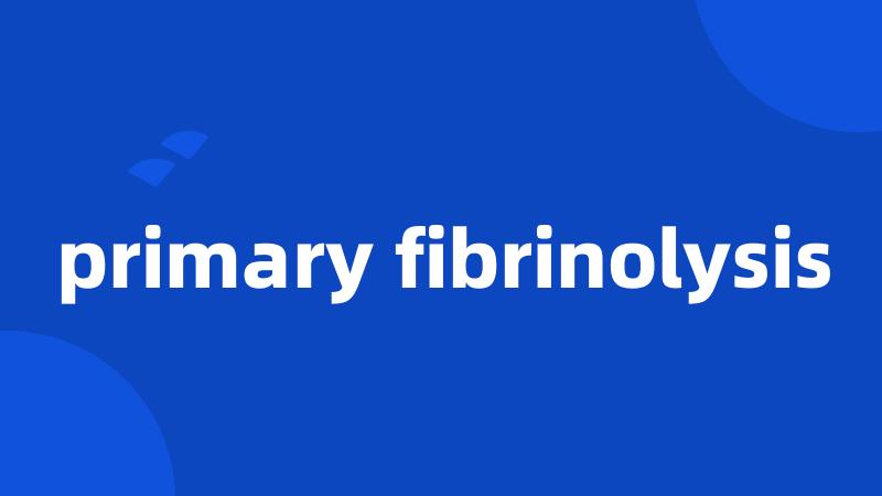 primary fibrinolysis