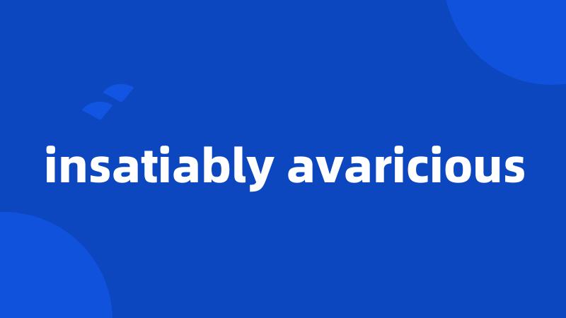 insatiably avaricious