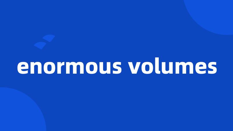 enormous volumes