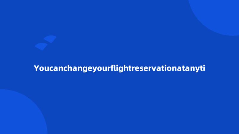 Youcanchangeyourflightreservationatanyti