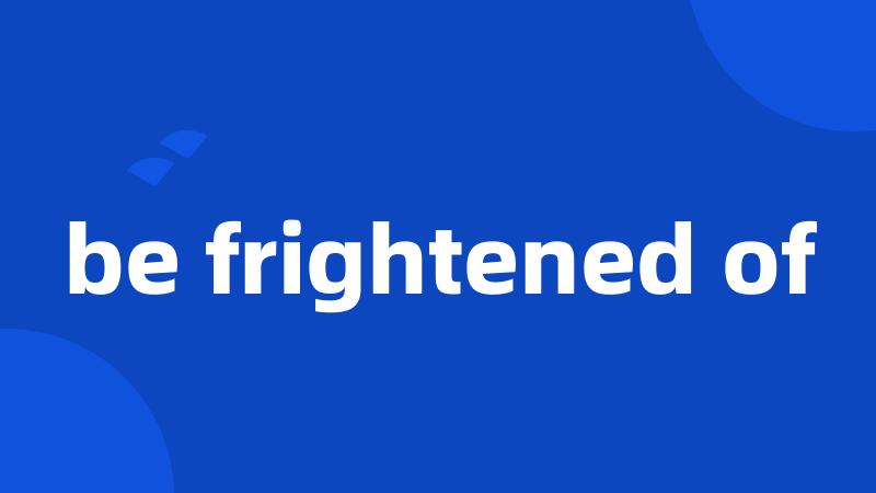 be frightened of