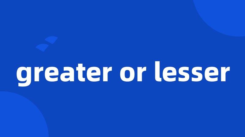 greater or lesser