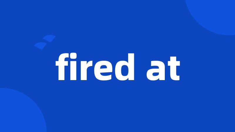 fired at