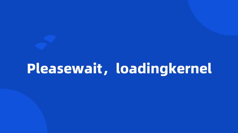 Pleasewait，loadingkernel