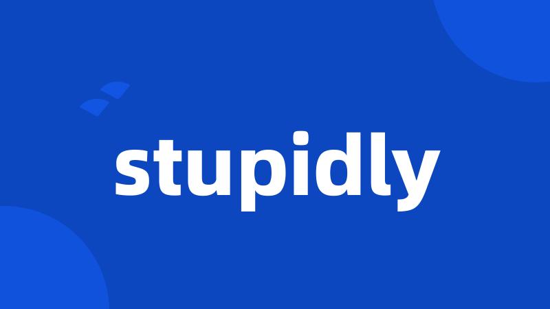 stupidly