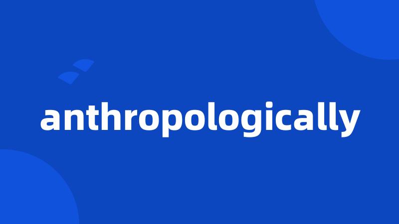 anthropologically