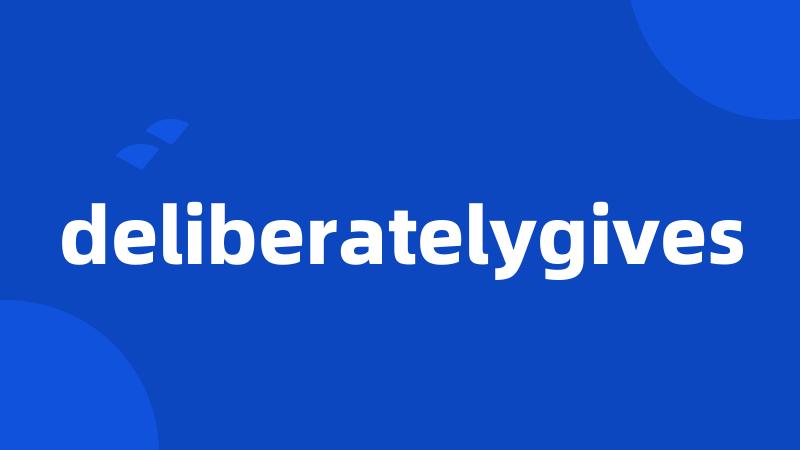 deliberatelygives