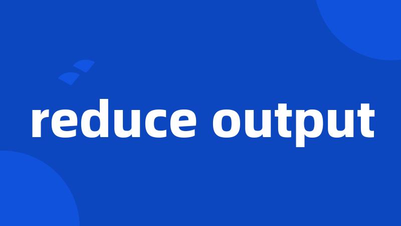 reduce output