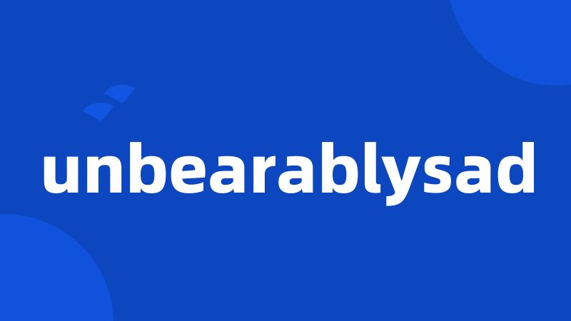 unbearablysad