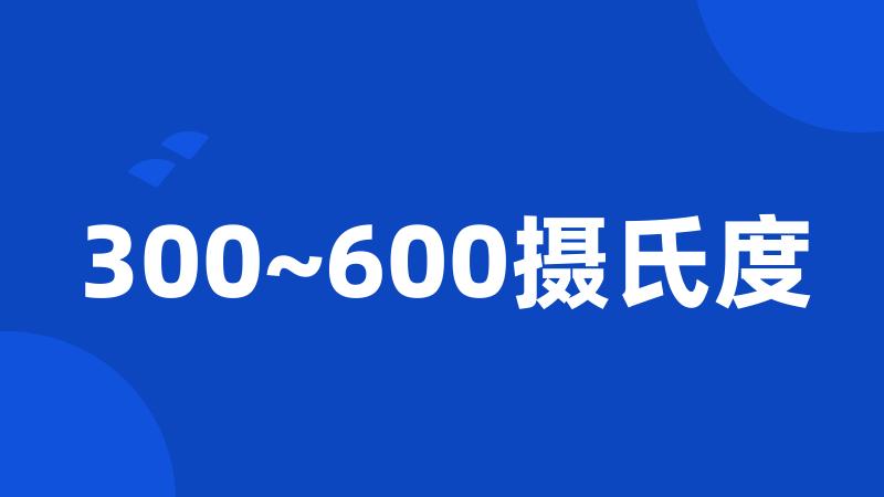 300~600摄氏度