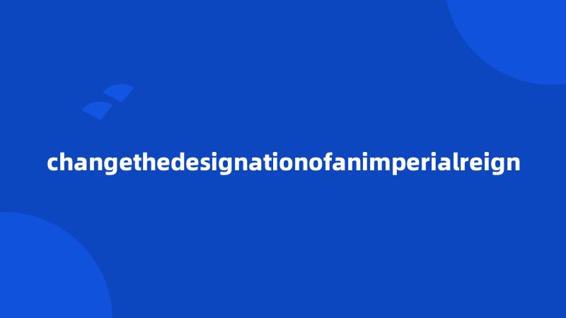 changethedesignationofanimperialreign