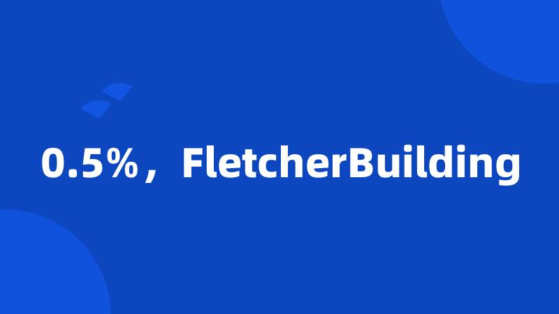 0.5%，FletcherBuilding